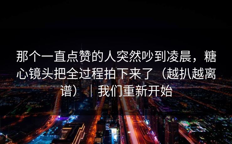 那个一直点赞的人突然吵到凌晨，糖心镜头把全过程拍下来了（越扒越离谱）｜我们重新开始
