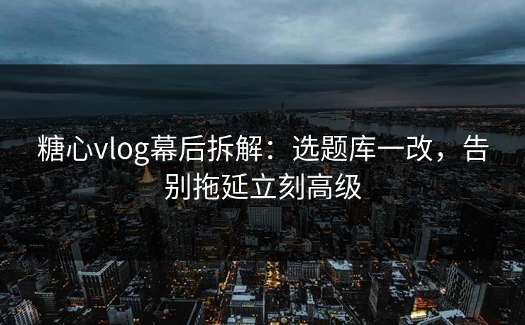 糖心vlog幕后拆解：选题库一改，告别拖延立刻高级