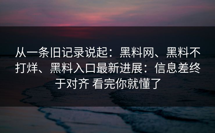 从一条旧记录说起：黑料网、黑料不打烊、黑料入口最新进展：信息差终于对齐 看完你就懂了