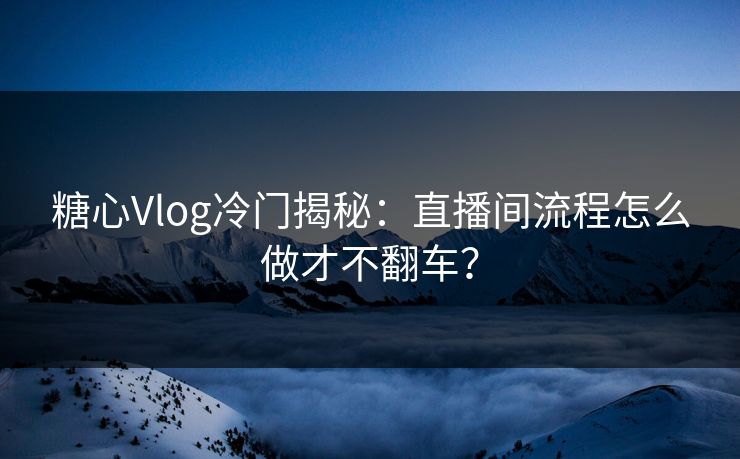 糖心Vlog冷门揭秘：直播间流程怎么做才不翻车？