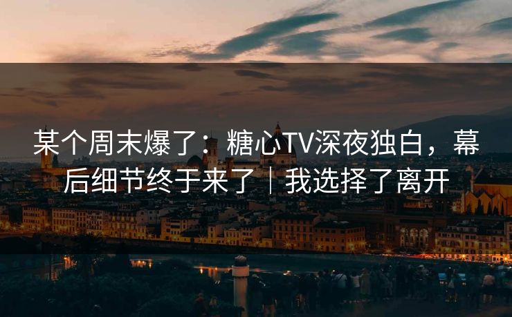 某个周末爆了：糖心TV深夜独白，幕后细节终于来了｜我选择了离开