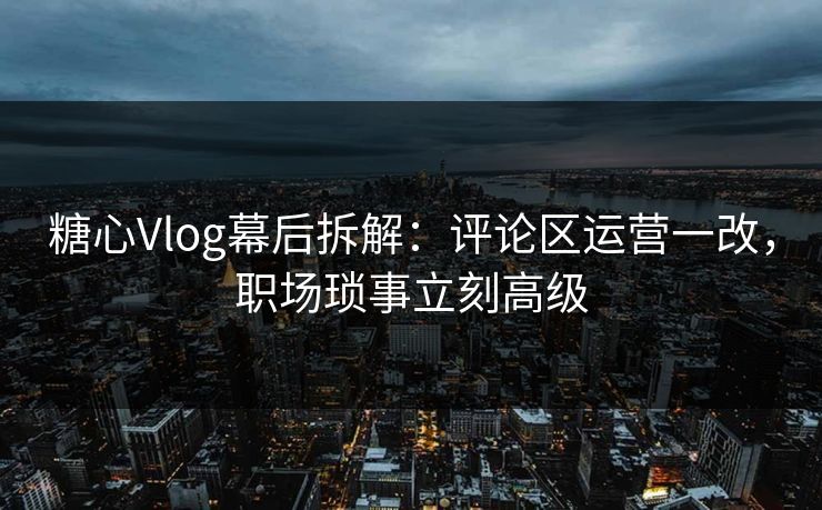 糖心Vlog幕后拆解：评论区运营一改，职场琐事立刻高级