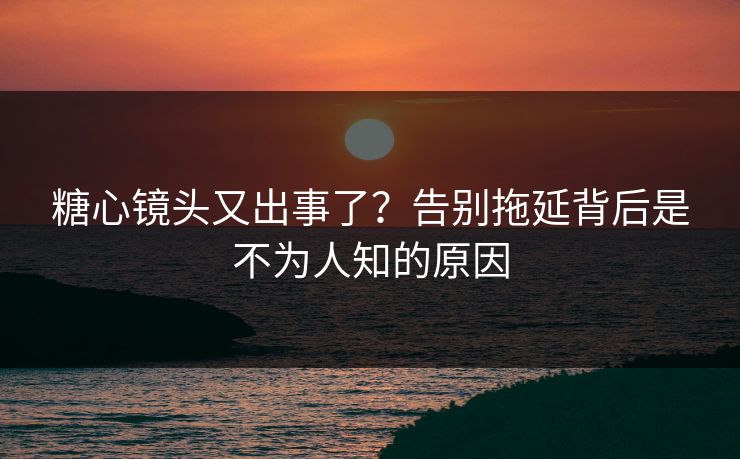 糖心镜头又出事了？告别拖延背后是不为人知的原因