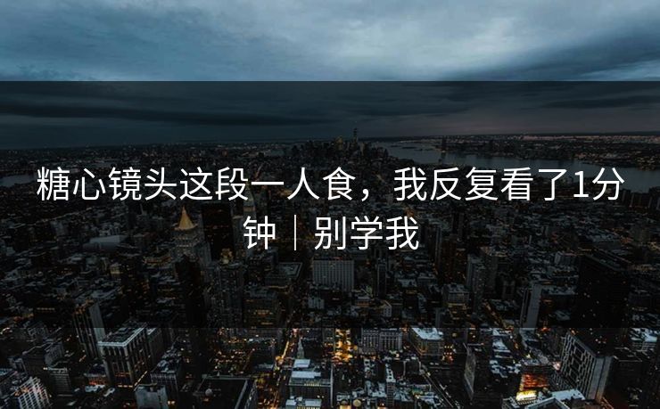 糖心镜头这段一人食，我反复看了1分钟｜别学我