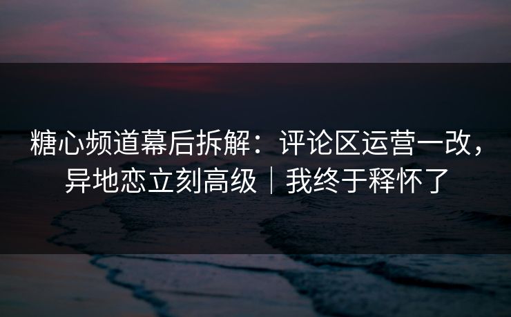 糖心频道幕后拆解：评论区运营一改，异地恋立刻高级｜我终于释怀了
