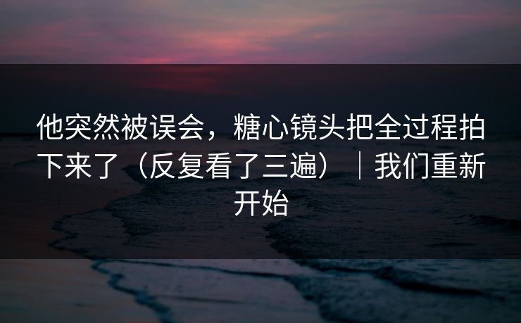 他突然被误会，糖心镜头把全过程拍下来了（反复看了三遍）｜我们重新开始