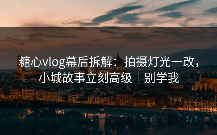 糖心vlog幕后拆解：拍摄灯光一改，小城故事立刻高级｜别学我