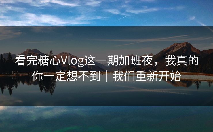 看完糖心Vlog这一期加班夜，我真的你一定想不到｜我们重新开始