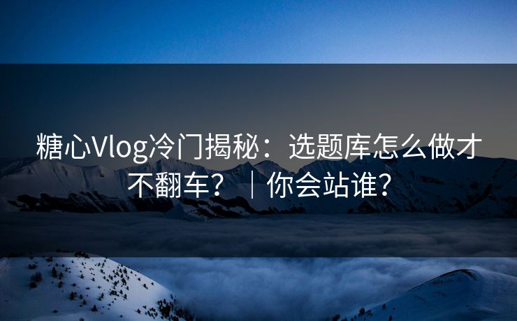 糖心Vlog冷门揭秘：选题库怎么做才不翻车？｜你会站谁？