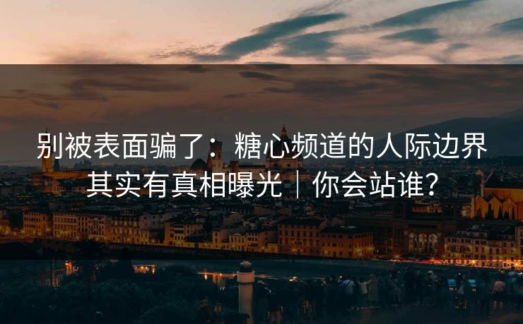 别被表面骗了：糖心频道的人际边界其实有真相曝光｜你会站谁？