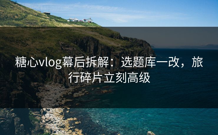 糖心vlog幕后拆解：选题库一改，旅行碎片立刻高级