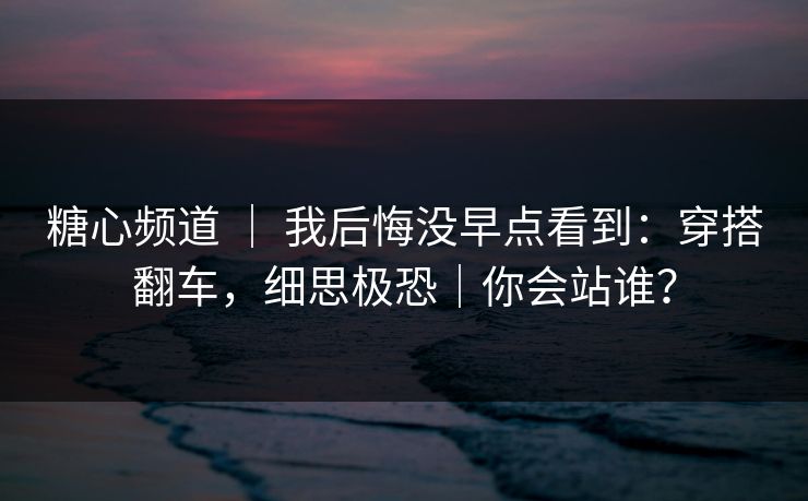 糖心频道 ｜ 我后悔没早点看到：穿搭翻车，细思极恐｜你会站谁？