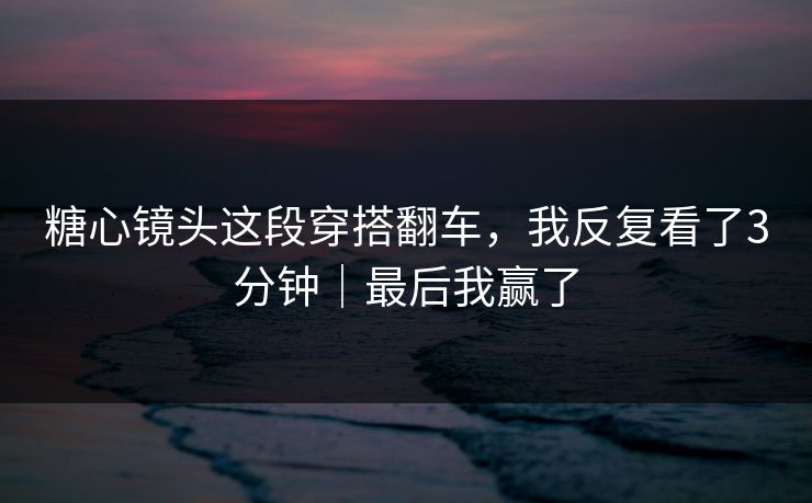 糖心镜头这段穿搭翻车，我反复看了3分钟｜最后我赢了