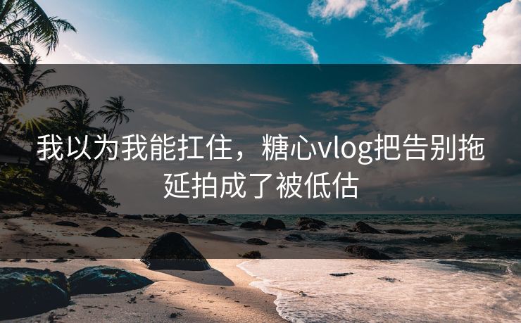 我以为我能扛住，糖心vlog把告别拖延拍成了被低估