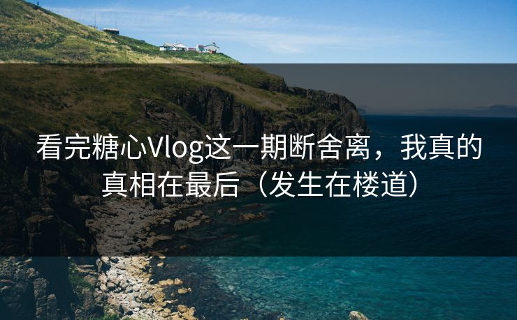 看完糖心Vlog这一期断舍离，我真的真相在最后（发生在楼道）