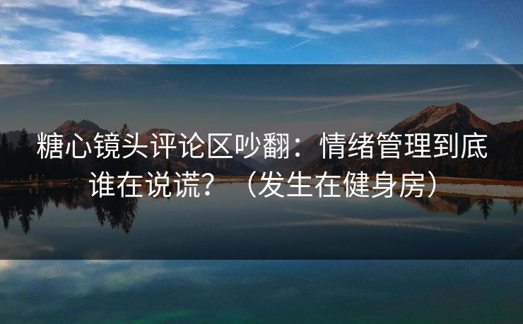 糖心镜头评论区吵翻：情绪管理到底谁在说谎？（发生在健身房）