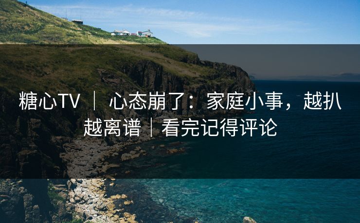 糖心TV ｜ 心态崩了：家庭小事，越扒越离谱｜看完记得评论
