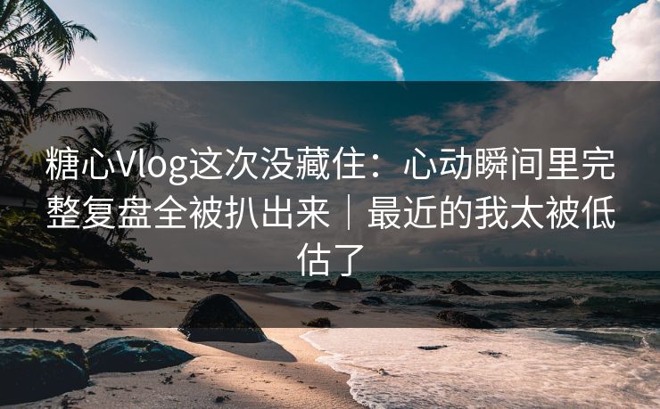 糖心Vlog这次没藏住：心动瞬间里完整复盘全被扒出来｜最近的我太被低估了