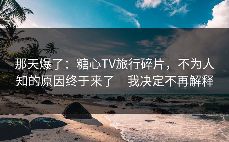 那天爆了：糖心TV旅行碎片，不为人知的原因终于来了｜我决定不再解释