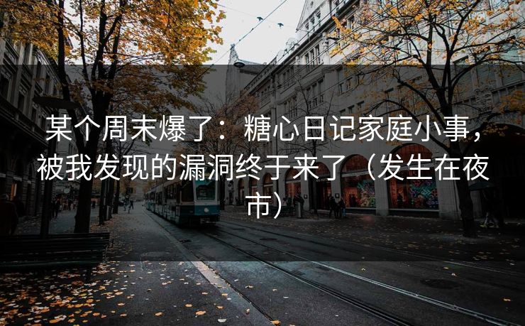 某个周末爆了：糖心日记家庭小事，被我发现的漏洞终于来了（发生在夜市）