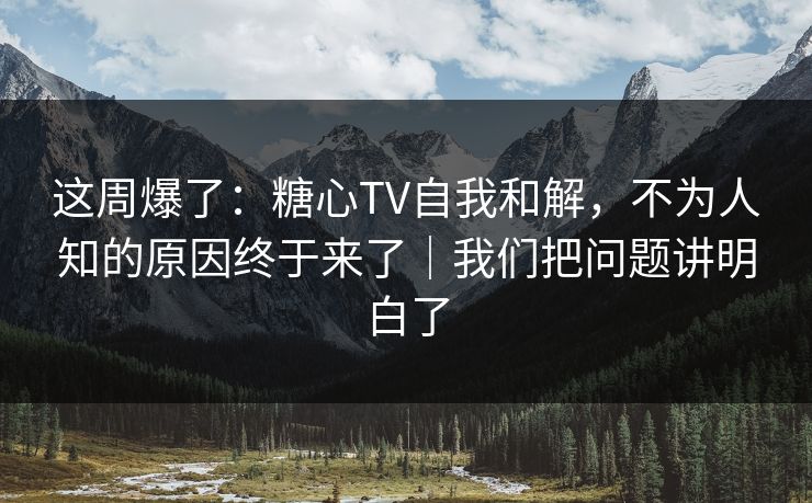 这周爆了：糖心TV自我和解，不为人知的原因终于来了｜我们把问题讲明白了