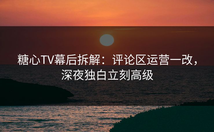 糖心TV幕后拆解：评论区运营一改，深夜独白立刻高级