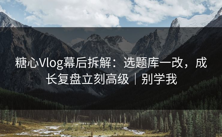糖心Vlog幕后拆解：选题库一改，成长复盘立刻高级｜别学我