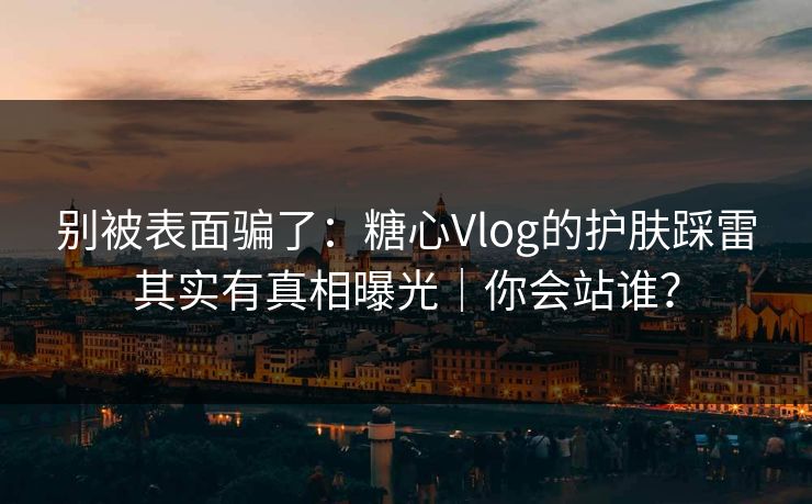 别被表面骗了：糖心Vlog的护肤踩雷其实有真相曝光｜你会站谁？