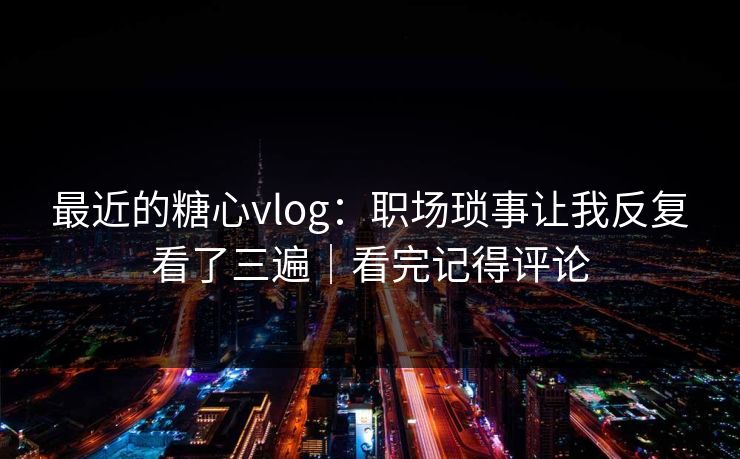 最近的糖心vlog：职场琐事让我反复看了三遍｜看完记得评论