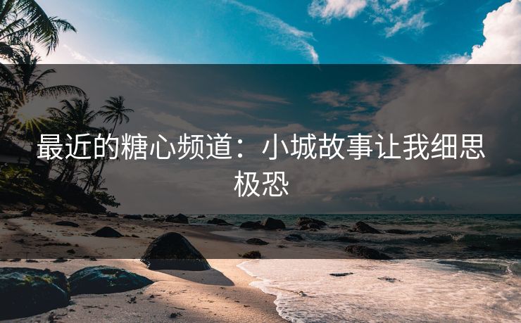 最近的糖心频道：小城故事让我细思极恐