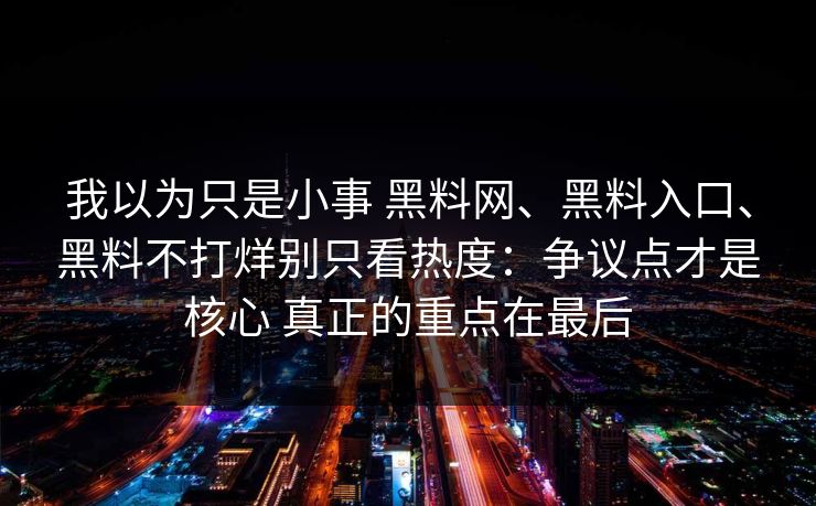 我以为只是小事 黑料网、黑料入口、黑料不打烊别只看热度：争议点才是核心 真正的重点在最后
