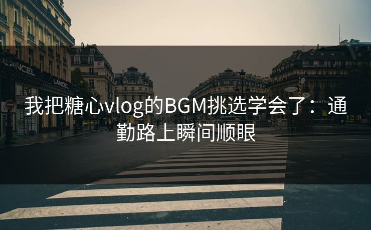 我把糖心vlog的BGM挑选学会了：通勤路上瞬间顺眼