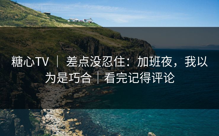 糖心TV ｜ 差点没忍住：加班夜，我以为是巧合｜看完记得评论