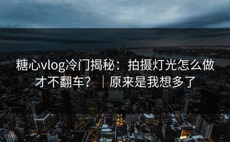 糖心vlog冷门揭秘：拍摄灯光怎么做才不翻车？｜原来是我想多了