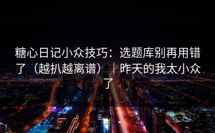 糖心日记小众技巧：选题库别再用错了（越扒越离谱）｜昨天的我太小众了