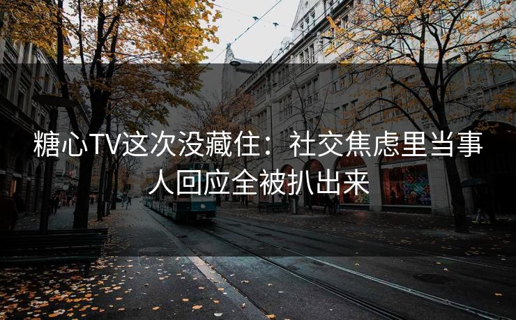 糖心TV这次没藏住：社交焦虑里当事人回应全被扒出来