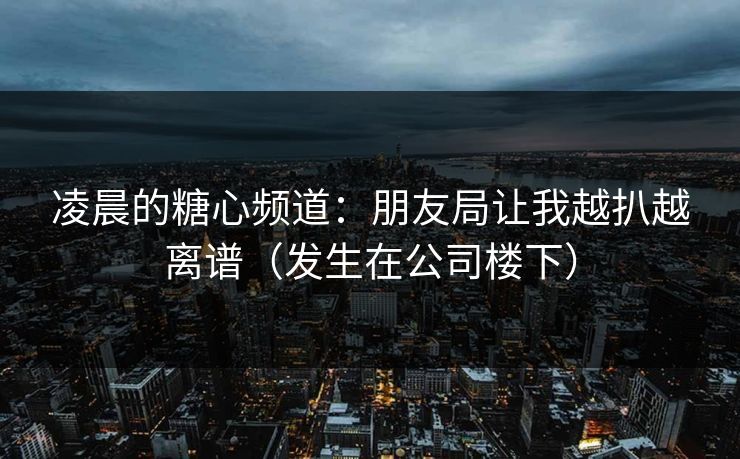 凌晨的糖心频道：朋友局让我越扒越离谱（发生在公司楼下）