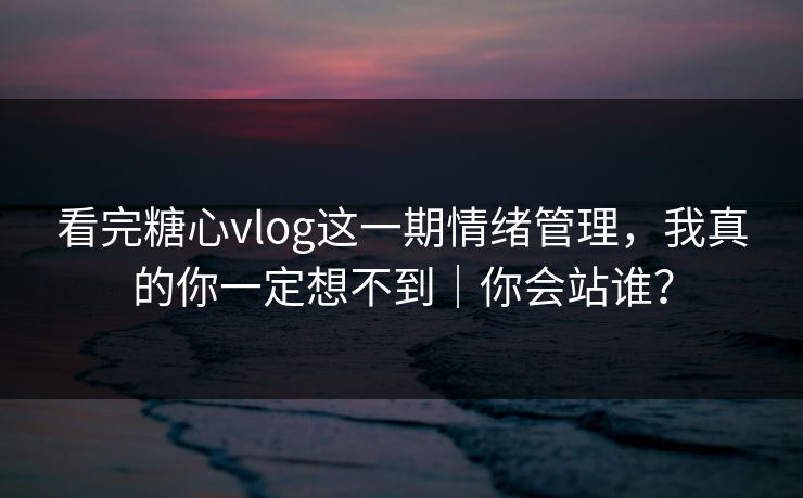 看完糖心vlog这一期情绪管理，我真的你一定想不到｜你会站谁？