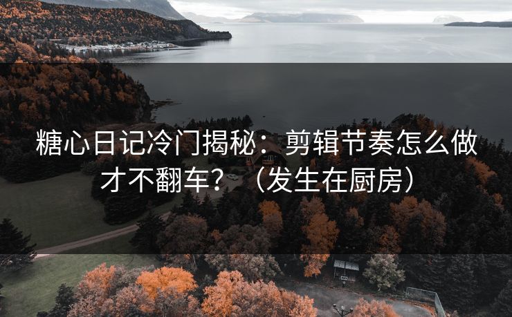 糖心日记冷门揭秘：剪辑节奏怎么做才不翻车？（发生在厨房）