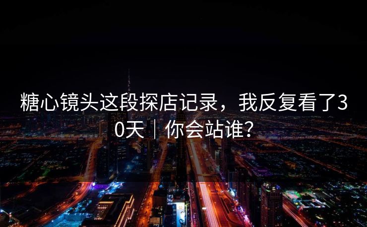 糖心镜头这段探店记录，我反复看了30天｜你会站谁？