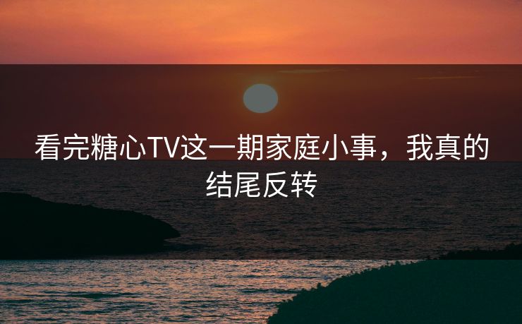 看完糖心TV这一期家庭小事，我真的结尾反转