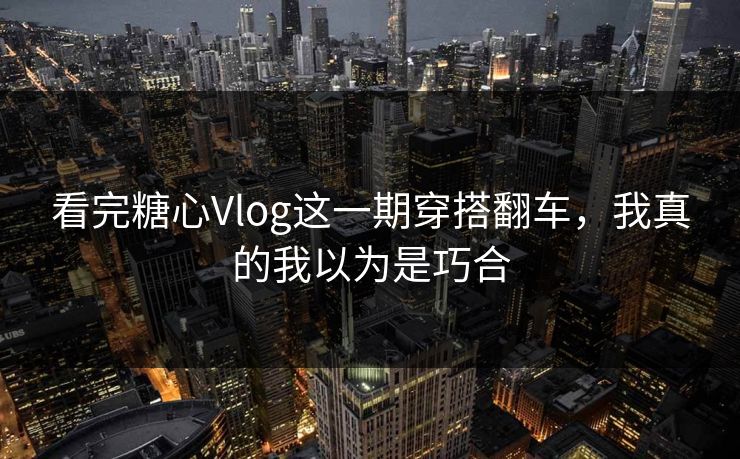 看完糖心Vlog这一期穿搭翻车，我真的我以为是巧合