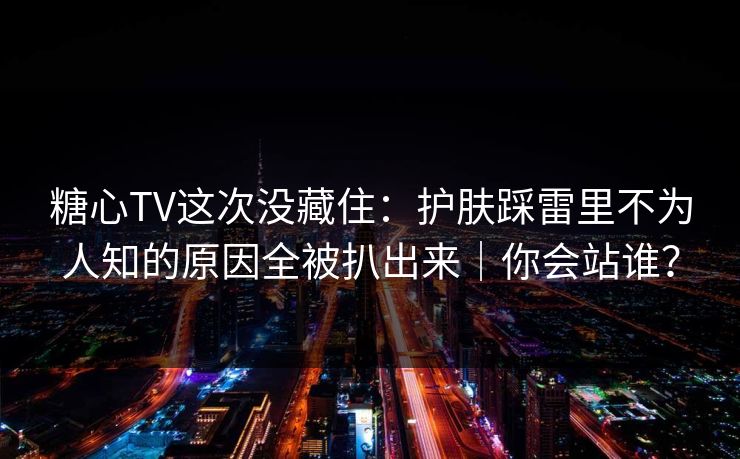 糖心TV这次没藏住：护肤踩雷里不为人知的原因全被扒出来｜你会站谁？