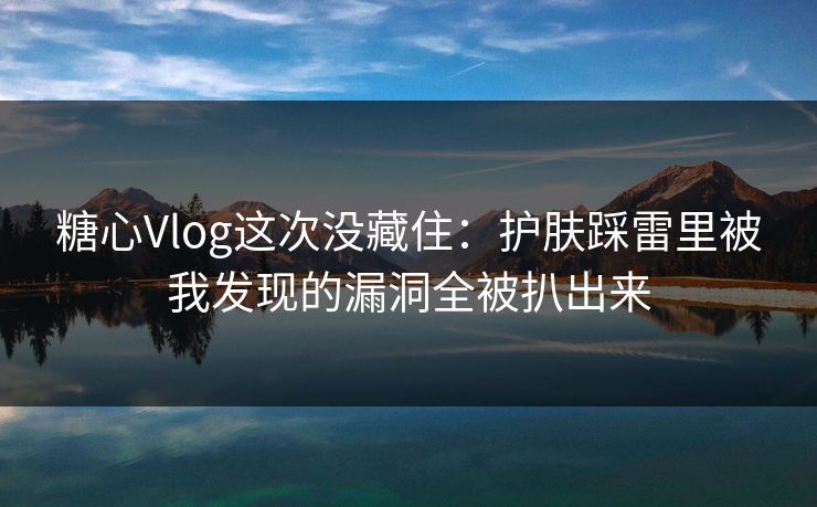 糖心Vlog这次没藏住：护肤踩雷里被我发现的漏洞全被扒出来