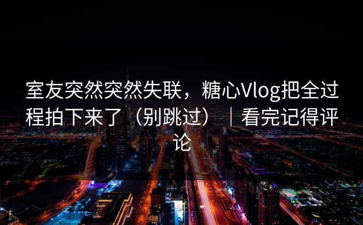 室友突然突然失联，糖心Vlog把全过程拍下来了（别跳过）｜看完记得评论