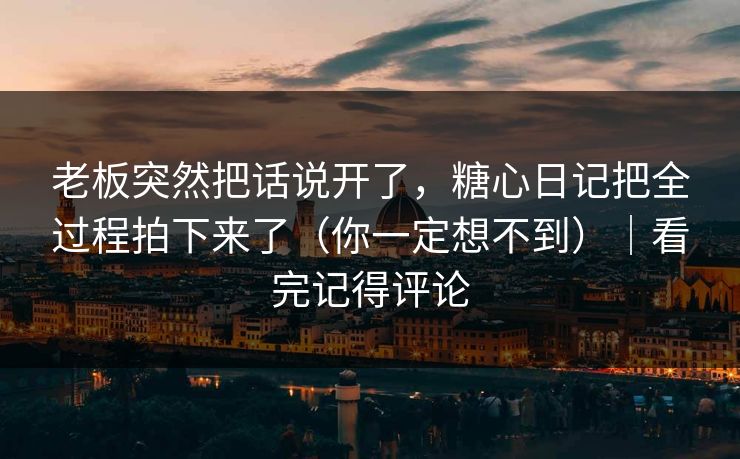老板突然把话说开了，糖心日记把全过程拍下来了（你一定想不到）｜看完记得评论