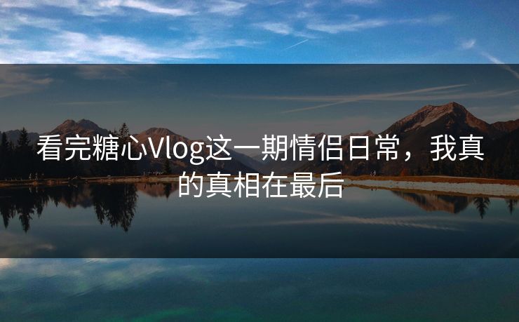 看完糖心Vlog这一期情侣日常，我真的真相在最后