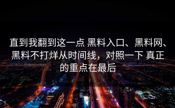 直到我翻到这一点 黑料入口、黑料网、黑料不打烊从时间线，对照一下 真正的重点在最后