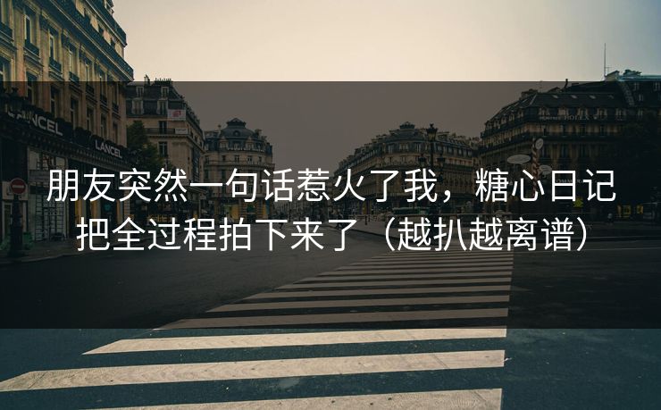 朋友突然一句话惹火了我，糖心日记把全过程拍下来了（越扒越离谱）