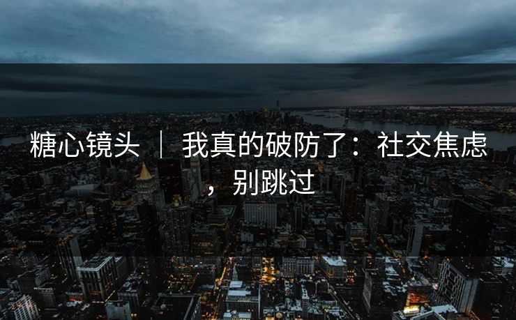 糖心镜头 ｜ 我真的破防了：社交焦虑，别跳过